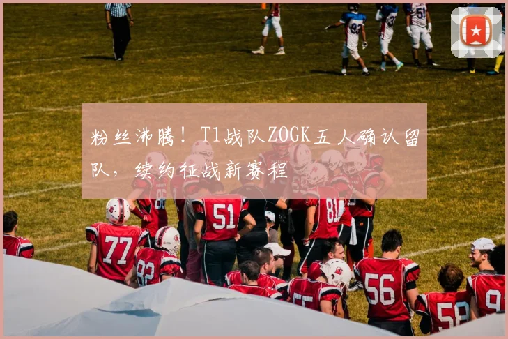 粉丝沸腾!T1战队ZOGK五人确认留队,续约征战新赛程
