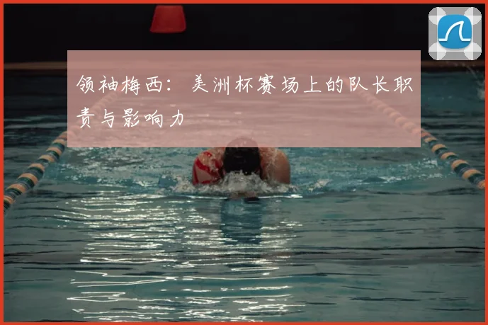 领袖梅西:美洲杯赛场上的队长职责与影响力