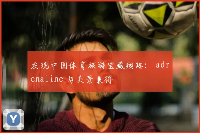 发现中国体育旅游宝藏线路: adrenaline 与美景兼得