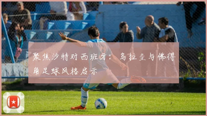 聚焦沙特对西班牙：乌拉圭与佛得角足球风格启示