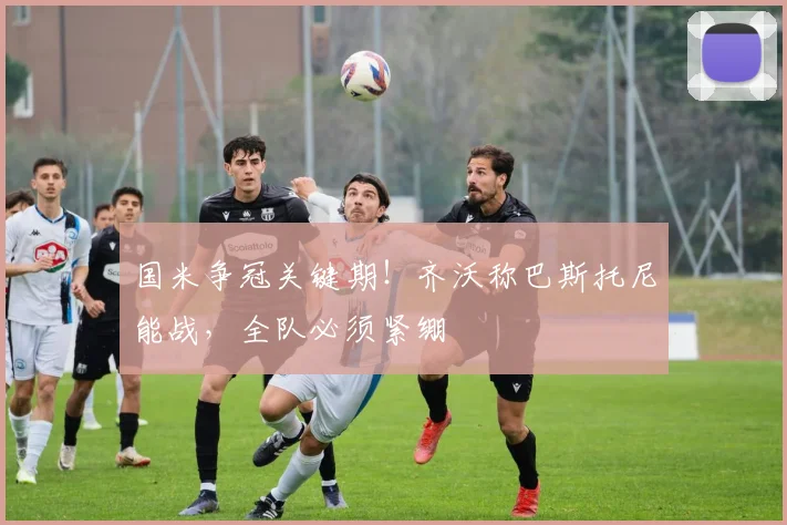 国米争冠关键期！齐沃称巴斯托尼能战，全队必须紧绷
