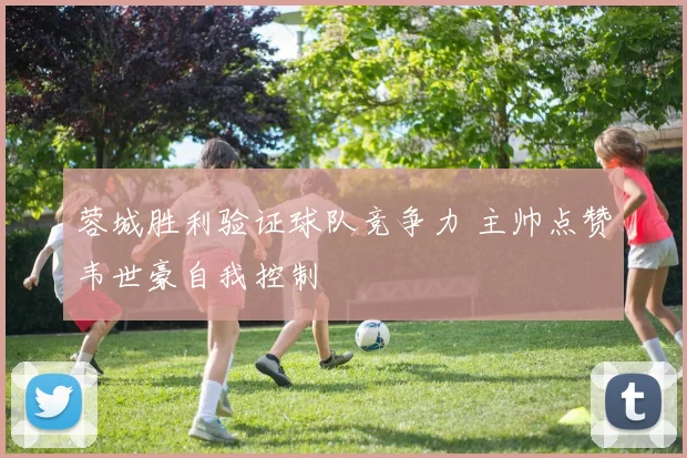 蓉城胜利验证球队竞争力 主帅点赞韦世豪自我控制