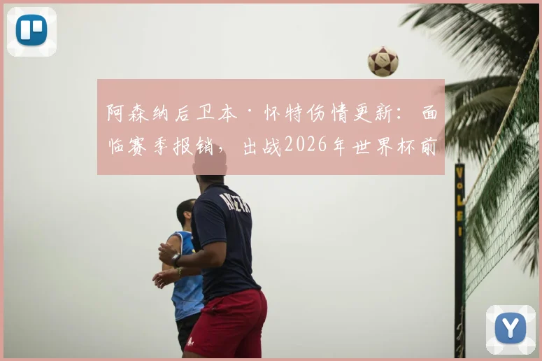 阿森纳后卫本·怀特伤情更新：面临赛季报销，出战2026年世界杯前景成疑，索斯盖特如何抉择？
