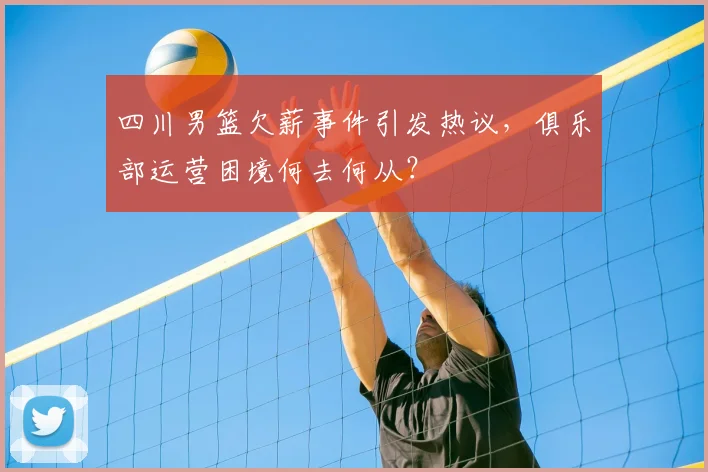 四川男篮欠薪事件引发热议，俱乐部运营困境何去何从？