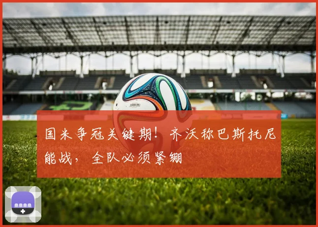 国米争冠关键期！齐沃称巴斯托尼能战，全队必须紧绷