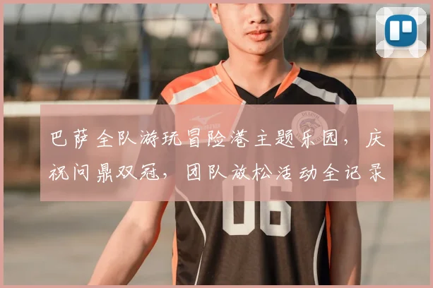 巴萨全队游玩冒险港主题乐园,庆祝问鼎双冠,团队放松活动全记录