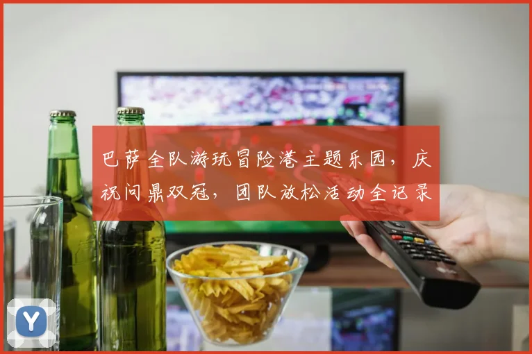 巴萨全队游玩冒险港主题乐园，庆祝问鼎双冠，团队放松活动全记录