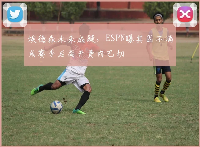 埃德森未来成疑，ESPN曝其因不满或赛季后离开费内巴切