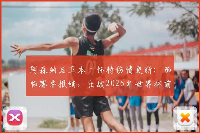 阿森纳后卫本·怀特伤情更新：面临赛季报销，出战2026年世界杯前景成疑，索斯盖特如何抉择？